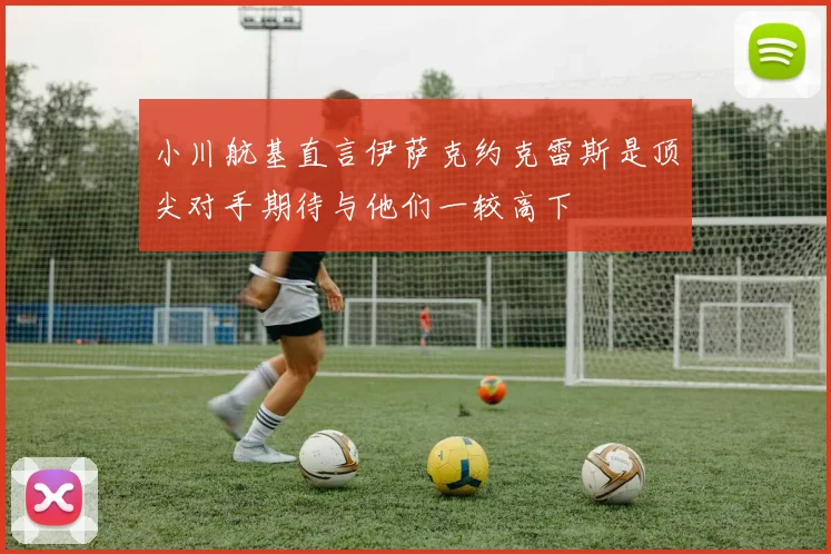 小川航基直言伊萨克约克雷斯是顶尖对手期待与他们一较高下