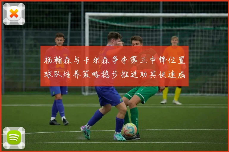 杨瀚森与卡尔森争夺第三中锋位置球队培养策略稳步推进助其快速成长