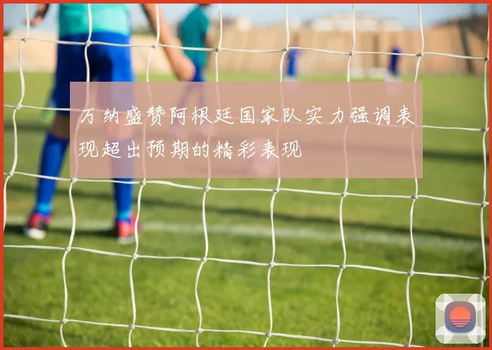 万纳盛赞阿根廷国家队实力强调表现超出预期的精彩表现