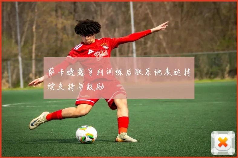 萨卡透露亨利训练后联系他表达持续支持与鼓励