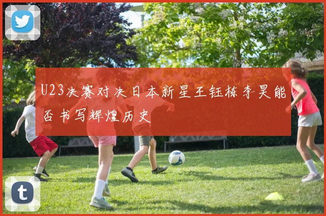 U23决赛对决日本新星王钰栋李昊能否书写辉煌历史