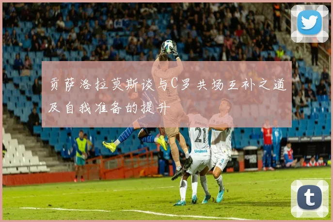 贡萨洛拉莫斯谈与C罗共场互补之道及自我准备的提升