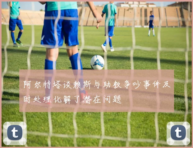 阿尔特塔谈赖斯与助教争吵事件及时处理化解了潜在问题