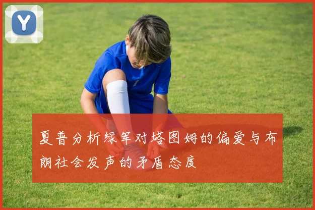 夏普分析绿军对塔图姆的偏爱与布朗社会发声的矛盾态度