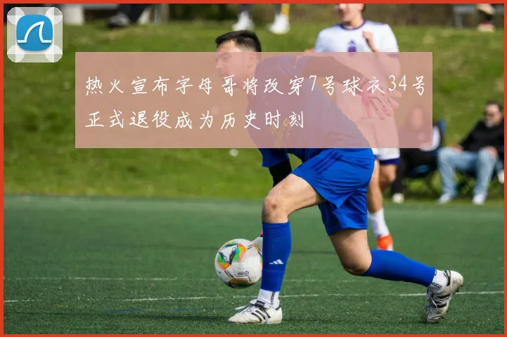 热火宣布字母哥将改穿7号球衣34号正式退役成为历史时刻