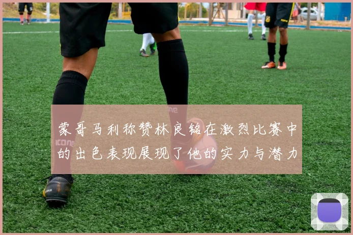 蒙哥马利称赞林良铭在激烈比赛中的出色表现展现了他的实力与潜力