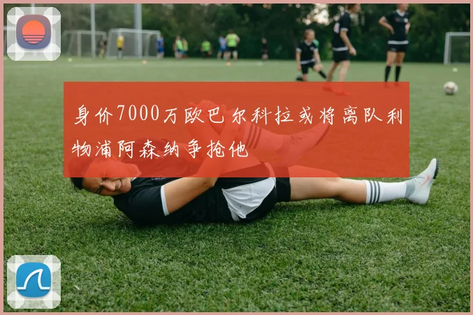 身价7000万欧巴尔科拉或将离队利物浦阿森纳争抢他