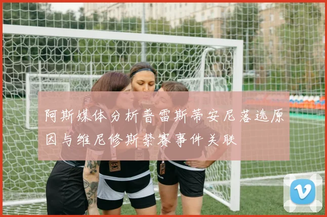 阿斯媒体分析普雷斯蒂安尼落选原因与维尼修斯禁赛事件关联