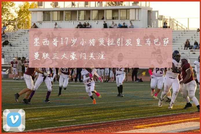 墨西哥17岁小将莫拉引发皇马巴萨曼联三大豪门关注