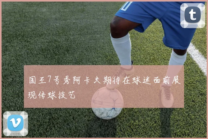 国王7号秀阿卡夫期待在球迷面前展现传球技艺